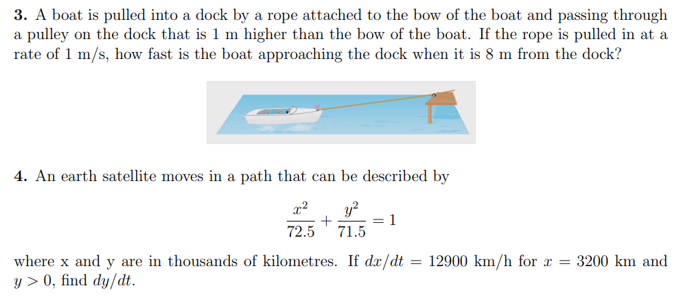 3. A boat is pulled into a dock by a rope attached to the bow of the boat and passing through
a pulley on the dock that is 1 m higher than the bow of the boat. If the rope is pulled in at a
rate of 1 m/s, how fast is the boat approaching the dock when it is 8 m from the dock?
4. An earth satellite moves in a path that can be described by
x2
y?
1
72.5
71.5
where x and y are in thousands of kilometres. If dx/dt = 12900 km/h for x = 3200 km and
y > 0, find dy/dt.
