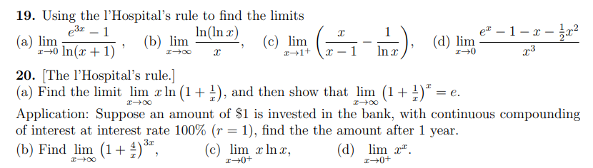 19. Using the l’Hospital's rule to find the limits
e3 – 1
In(In x)
e – 1– x – ²
(а) lim
-0 In(x + 1)
(b) lim
(c) lim
(d) lim
1
In x
20. [The l'Hospital's rule.]
(a) Find the limit lim x ln (1 + !), and then show that lim (1+ !)ª =
= e.
Application: Suppose an amount of $1 is invested in the bank, with continuous compounding
of interest at interest rate 100% (r = 1), find the the amount after 1 year.
(b) Find lim (1+ )*,
3x
(c) lim x Inx,
(d) lim x".
