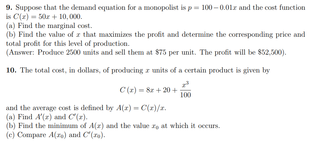 9. Suppose that the demand equation for a monopolist is p = 100 – 0.01x and the cost function
is C(x) = 50x + 10, 000.
(a) Find the marginal cost.
(b) Find the value of x that maximizes the profit and determine the corresponding price and
total profit for this level of production.
(Answer: Produce 2500 units and sell them at $75 per unit. The profit will be $52,500).
10. The total cost, in dollars, of producing x units of a certain product is given by
C (x) = 8x + 20+
100
and the average cost is defined by A(x) = C(x)/x.
(a) Find A'(x) and C' (x).
(b) Find the minimum of A(x) and the value xo at which it occurs.
(c) Compare A(xo) and C'(xo).
