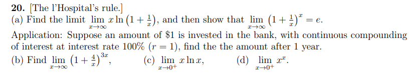 20. [The l'Hospital's rule.]
(a) Find the limit lim x In (1 + !), and then show that lim (1+ !)*
= e.
Application: Suppose an amount of $1 is invested in the bank, with continuous compounding
of interest at interest rate 100% (r = 1), find the the amount after 1 year.
(b) Find lim (1+ )“,
3x
(c) lim x In x,
(d) lim x".
r+0+
