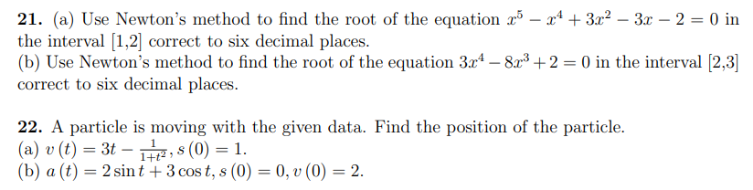 21. (a) Use Newton's method to find the root of the equation r – xª + 3x2 – 3x – 2 = 0 in
the interval [1,2] correct to six decimal places.
(b) Use Newton's method to find the root of the equation 3x4 – 8x3 +2 = 0 in the interval [2,3]
correct to six decimal places.
22. A particle is moving with the given data. Find the position of the particle.
(a) v (t) = 3t – R, s (0) = 1.
(b) a (t) = 2 sint + 3 cos t, s (0) = 0, v (0) = 2.
1+t² >
