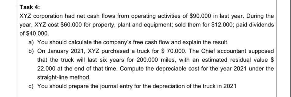 Task 4:
XYZ corporation had net cash flows from operating activities of $90.000 in last year. During the
year, XYZ cost $60.000 for property, plant and equipment; sold them for $12.000; paid dividends
of $40.000.
a) You should calculate the company's free cash flow and explain the result.
b) On January 2021, XYZ purchased a truck for $ 70.000. The Chief accountant supposed
that the truck will last six years for 200.000 miles, with an estimated residual value $
22.000 at the end of that time. Compute the depreciable cost for the year 2021 under the
straight-line method.
c) You should prepare the journal entry for the depreciation of the truck in 2021
