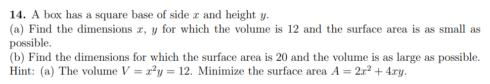 14. A box has a square base of side x and height y.
(a) Find the dimensions x, y for which the volume is 12 and the surface area is as small as
possible.
(b) Find the dimensions for which the surface area is 20 and the volume is as large as possible.
Hint: (a) The volume V = x²y = 12. Minimize the surface area A = 2x2 + 4xy.
