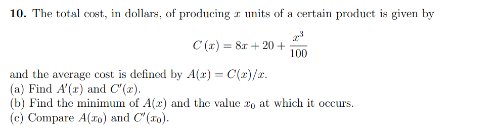 10. The total cost, in dollars, of producing x units of a certain product is given by
C (x) = 8x + 20 +
100
and the average cost is defined by A(x) = C(x)/x.
(a) Find A'(x) and C' (x).
(b) Find the minimum of A(x) and the value xo at which it occurs.
Compare A(xo) and C'(xo).
