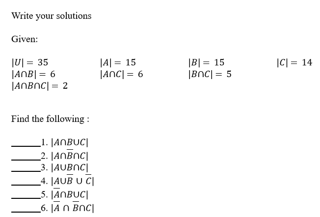 Write your solutions
Given:
1이 = 35
|ANB|= 6
|ANBNC| = 2
|A| = 15
|ANC| = 6
|B| = 15
|BNC| = 5
|C| = 14
Find the following :
_1. |ANBUC|
_2. JANBNC|
_3. |AUBNC|
_4. JAUB U C|
_5. JANBUC|
_6. |A N BNC|
