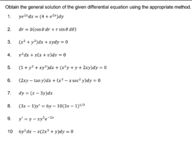 Obtain the general solution of the given differential equation using the appropriate method.
1. yerdx = (4 +e2*)dy
2.
dr = b(cos 0 dr + r sino d®)
3.
(x² +y²)dx + xydy = 0
4.
v²dx + x(x +v)dv = 0
5.
(1+ y? + xy?)dx + (x?y + y + 2xy)dy = 0
6.
(2xy – tan y)dx + (x² – x sec? y)dy = 0
7.
dy %3D (x — Зу)dx
8.
(Зх — 1)у' %3D бу- 10(3х — 1)4/3
9.
y' = y – xy'e-2
10 бу? dx - x(2x3 + у)dy %3D 0
