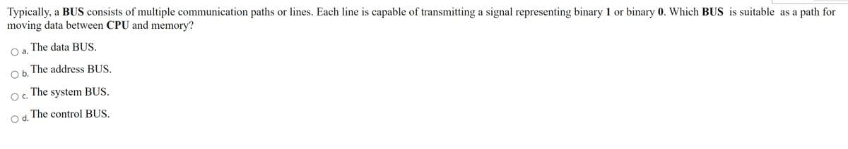 Typically, a BUS consists of multiple communication paths or lines. Each line is capable of transmitting a signal representing binary 1 or binary 0. Which BUS is suitable as a path for
moving data between CPU and memory?
The data BUS.
а.
The address BUS.
b.
The system BUS.
Ос.
The control BUS.
d.
