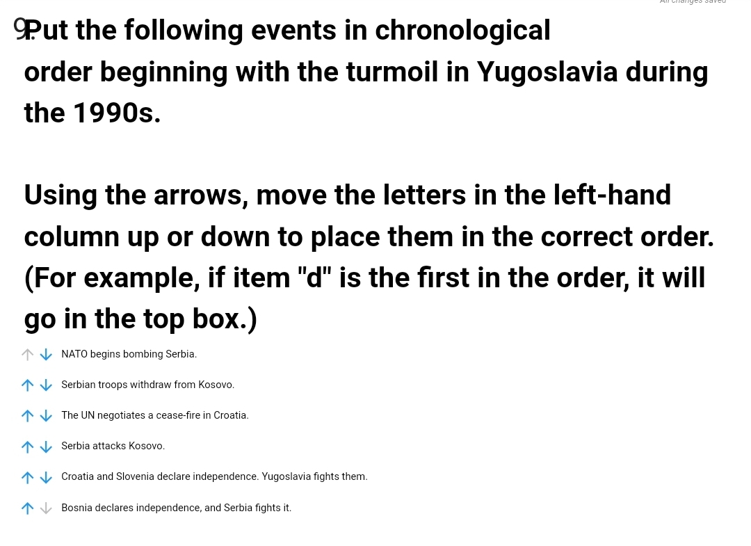 Put the following events in chronological
order beginning with the turmoil in Yugoslavia during
the 1990s.
Using the arrows, move the letters in the left-hand
column up or down to place them in the correct order.
(For example, if item "d" is the first in the order, it will
go in the top box.)
1 V NATO begins bombing Serbia.
* V Serbian troops withdraw from Kosovo.
1 V The UN negotiates a cease-fire in Croatia.
* V Serbia attacks Kosovo.
1V Croatia and Slovenia declare independence. Yugoslavia fights them.
1 V Bosnia declares independence, and Serbia fights it.
