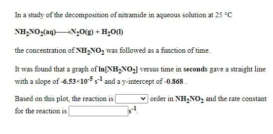 In a study of the decomposition of nitramide in aqueous solution at 25 °C
NH,NO2(aq)N20(g) + H,0(1)
the concentration of NH,NO, was followed as a function of time.
It was found that a graph of In[NH,NO,] versus time in seconds gave a straight line
with a slope of -6.53×105 s and a y-intercept of -0.868.
| order in NH,NO, and the rate constant
Based on this plot, the reaction is [
for the reaction is
