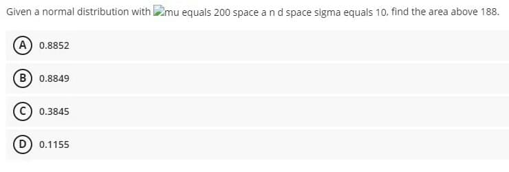 Given a normal distribution with mu equals 200 space and space sigma equals 10. find the area above 188.
(A) 0.8852
(B 0.8849
0.3845
(D) 0.1155
