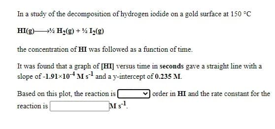 In a study of the decomposition of hydrogen iodide on a gold surface at 150 °C
HI(g)% H2(g) + ½ I½(g)
the concentration of HI was followed as a function of time.
It was found that a graph of [HI] versus time in seconds gave a straight line with a
slope of -1.91×10-4 Ms and a y-intercept of 0.235 M.
Based on this plot, the reaction is
reaction is
order in HI and the rate constant for the
Ms!
