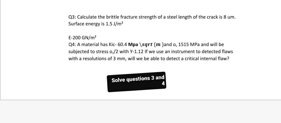 Q3: Calculate the brittle fracture strength of a steel length of the crack is 8 um.
Surface energy is 1.5 J/m?
E-200 GN/m?
Q4: A material has Kic- 60.4 Mpa \sgrt {m }and o, 1515 MPa and will be
subjected to stress o,/2 with Y-1.12 If we use an instrument to detected flaws
with a resolutions of 3 mm, will we be able to detect a critical internal flaw?
Solve questions 3 and
4
