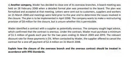 c) Another company, Wader has decided to close one of its overseas branches. A board meeting was
held on 28 February 20X8 when a detailed formal plan was presented to the board. The plan was
formalised and accepted at that meeting. Letters were sent out to customers, suppliers and workers
on 15 March 20X8 and meetings were held prior to the year end to determine the issues involved in
the closure. The plan is to be implemented in April 20XB. The company wants to make a restructuring
provision of $8 million for the dosure, but is unsure whether this is permissible.
Wader identified a contract with a supplier as potentially onerous. The company sought legal advice,
which confirmed that the contract is onerous. Under the contract, Wader must purchase a minimum
of $1.5 million of goods each year for the two years ending 31 March 20X9 and 20Y0. The relevant
discount rate for these payments is 5%. When contacted by Wader, the supplier offered to cancel the
contract for a one-off payment of $2.4 million on 31 March 20X8.
Explain how the closure of the overseas branch and the onerous contract should be treated in
accordance with IFRS Standards.
