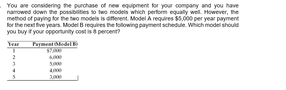 . You are considering the purchase of new equipment for your company and you have
narrowed down the possibilities to two models which perform equally well. However, the
method of paying for the two models is different. Model A requires $5,000 per year payment
for the next five years. Model B requires the following payment schedule. Which model should
you buy if your opportunity cost is 8 percent?
Payment (Model B)
$7,000
Year
1
2
6,000
5,000
3
4
4,000
3,000
