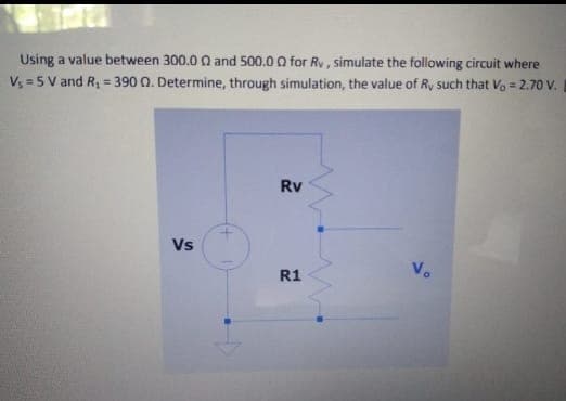 Using a value between 300.0 0 and 500.0 O for Rv, simulate the following circuit where
V; = 5 V and R, = 390 Q. Determine, through simulation, the value of Ry such that Vo = 2.70 V.
Rv
Vs
Vo
R1
