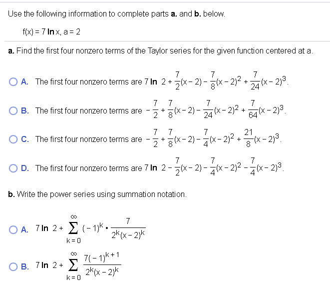 Use the following information to complete parts a. and b. below.
f(x) = 7 Inx, a = 2
a. Find the first four nonzero terms of the Taylor series for the given function centered at a.
7
7
7
O A. The first four nonzero terms are 7 In 2 + 5(X- 2) - (x- 2)-
24
+x- 2)3.
7
O B. The first four nonzero terms are
7
7
7
x- 2) - x- 2)² + x- 2)3.
64 x - 2)3
7
C. The first four nonzero terms are
7
7
21
2*gx-2) -x-2)2 +x- 2)3.
7
7
7
D. The first four nonzero terms are 7 In 2-x- 2) - x- 2)2 -(x- 2)3.
(x- 2)3.
b. Write the power series using summation notation.
7
O A. 7 In 2 +
k = 0
E (- 13k.
2k (x- 2)k
7(- 1)k+1
Σ
O B. 7 In 2 +
2k(x - 2)k
k= 0
