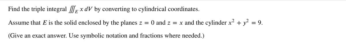 Find the triple integral x dV by converting to cylindrical coordinates.
E
Assume that E is the solid enclosed by the planes z = 0 and z = x and the cylinder x² + y² = 9.
(Give an exact answer. Use symbolic notation and fractions where needed.)