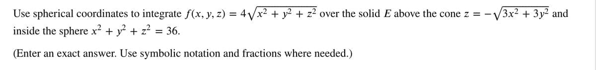 Use spherical coordinates to integrate f(x, y, z) = 4√√x² + y² + z² over the solid E above the cone z = -√√3x² + 3y² and
inside the sphere x² + y² + z²
= 36.
(Enter an exact answer. Use symbolic notation and fractions where needed.)