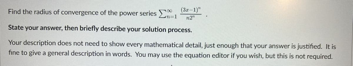 Find the radius of convergence of the power series
State your answer, then briefly describe your solution process.
Your description does not need to show every mathematical detail, just enough that your answer is justified. It is
fine to give a general description in words. You may use the equation editor if you wish, but this is not required.
78
(3x-1)"
n2"
n=1