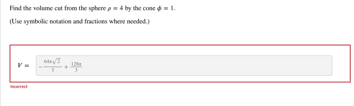 Find the volume cut from the sphere p = 4 by the cone = 1.
(Use symbolic notation and fractions where needed.)
V =
Incorrect
64√2
3
+
128T
3