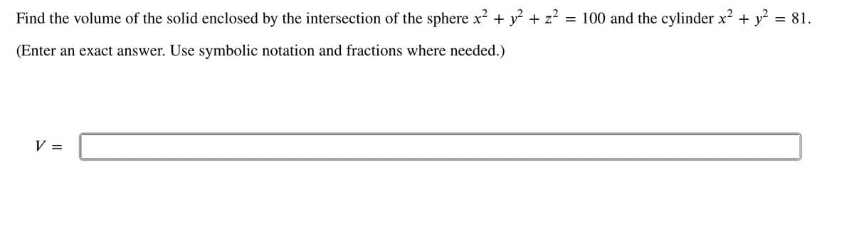 Find the volume of the solid enclosed by the intersection of the sphere x² + y² + z² = 100 and the cylinder x² + y² = 81.
(Enter an exact answer. Use symbolic notation and fractions where needed.)
V =