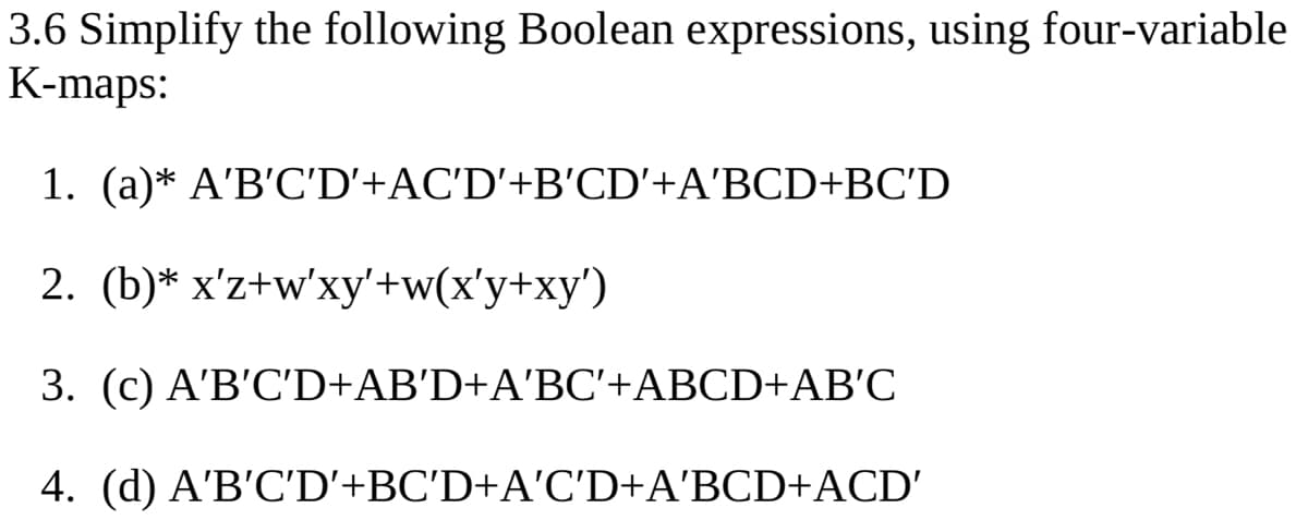 3.6 Simplify the following Boolean expressions, using four-variable
K-maps:
1. (a)* A'B'C'D'+AC'D'+B'CD'+A'BCD+BC'D
2. (b)* x'z+w'xy'+w(x'y+xy')
3. (c) A'B'C'D+AB'D+A'BC'+ABCD+AB'C
4. (d) A'B'C'D'+BC'D+A'C'D+A'BCD+ACD'