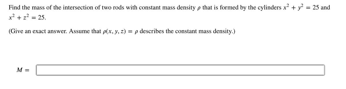 Find the mass of the intersection of two rods with constant mass density p that is formed by the cylinders x² + y² = 25 and
x² + z²
25.
(Give an exact answer. Assume that p(x, y, z) = p describes the constant mass density.)
M =
=