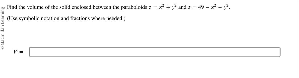 O Macmillan Learning
Find the volume of the solid enclosed between the paraboloids z = x² + y² and z = 49 – x² − y².
(Use symbolic notation and fractions where needed.)
V =