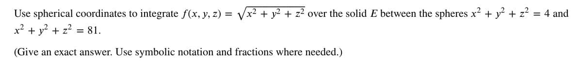 Use spherical coordinates to integrate f(x, y, z) = √√x² + y² + z² over the solid E between the spheres x² + y² + z²
= 4 and
x² + y² + z²
(Give an exact answer. Use symbolic notation and fractions where needed.)
= 81.
=