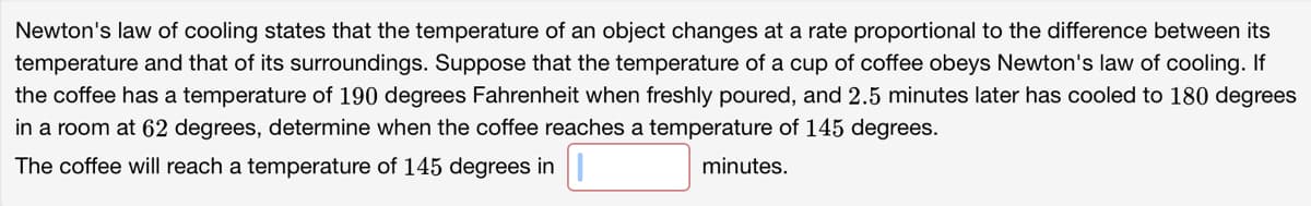 Newton's law of cooling states that the temperature of an object changes at a rate proportional to the difference between its
temperature and that of its surroundings. Suppose that the temperature of a cup of coffee obeys Newton's law of cooling. If
the coffee has a temperature of 190 degrees Fahrenheit when freshly poured, and 2.5 minutes later has cooled to 180 degrees
in a room at 62 degrees, determine when the coffee reaches a temperature of 145 degrees.
The coffee will reach a temperature of 145 degrees in
minutes.