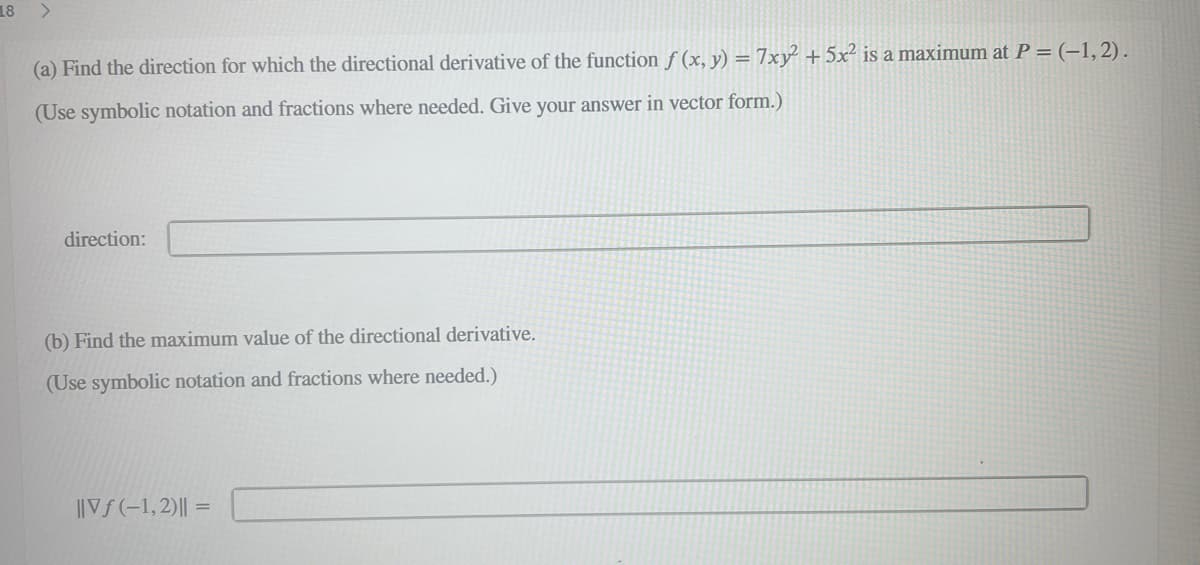 18
>
(a) Find the direction for which the directional derivative of the function f (x, y) = 7xy² + 5x² is a maximum at P = (-1,2).
(Use symbolic notation and fractions where needed. Give your answer in vector form.)
direction:
(b) Find the maximum value of the directional derivative.
(Use symbolic notation and fractions where needed.)
||Vf(-1,2) || =