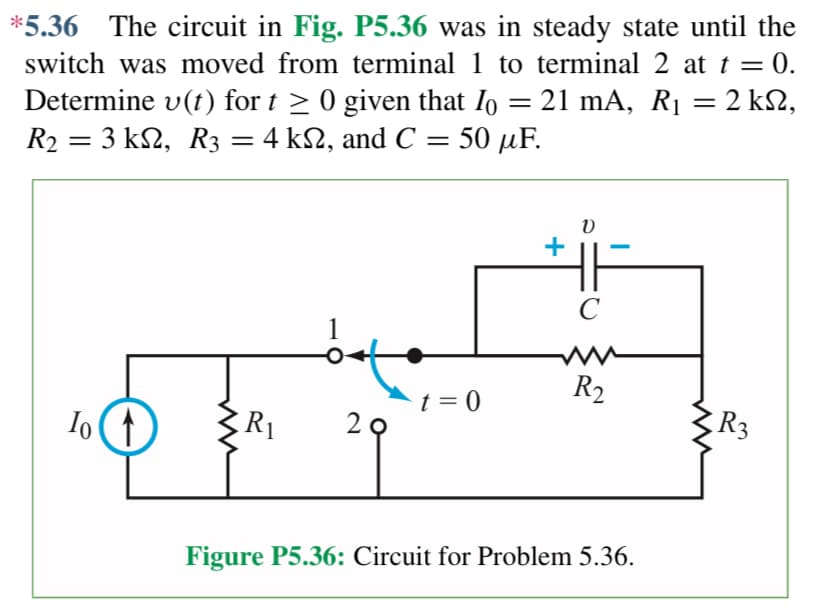 *5.36 The circuit in Fig. P5.36 was in steady state until the
switch was moved from terminal 1 to terminal 2 at t = 0.
Determine v(t) for t ≥ 0 given that I = 21 mA, R₁ = 2 ΚΩ,
R₂ = 3 kN, R3 = 4 kN, and C = = 50 μF.
=
R2
To ↑
R₁
29
t = 0
+
V
C
R₂
Figure P5.36: Circuit for Problem 5.36.
R3