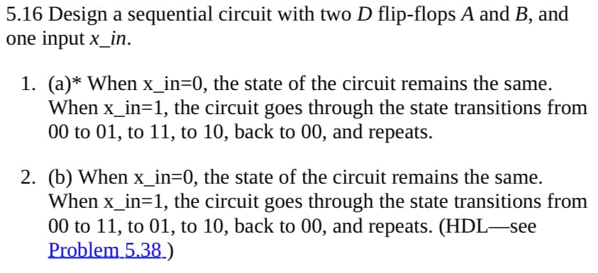 5.16 Design a sequential circuit with two D flip-flops A and B, and
one input x_in.
1. (a)* When x_in=0, the state of the circuit remains the same.
When x_in=1, the circuit goes through the state transitions from
00 to 01, to 11, to 10, back to 00, and repeats.
2. (b) When x_in=0, the state of the circuit remains the same.
When x_in=1, the circuit goes through the state transitions from
00 to 11, to 01, to 10, back to 00, and repeats. (HDL—see
Problem 5.38.)