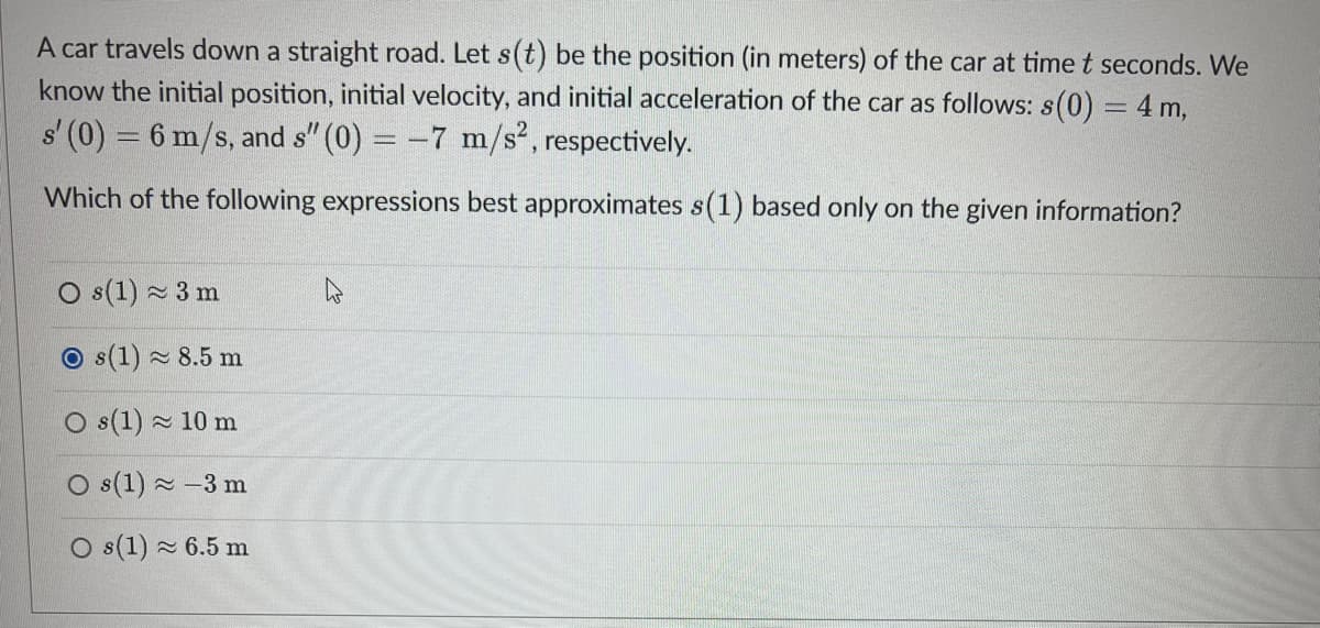 A car travels down a straight road. Let s(t) be the position (in meters) of the car at time t seconds. We
know the initial position, initial velocity, and initial acceleration of the car as follows: s(0) = 4 m,
s' (0) = 6 m/s, and s" (0) = -7 m/s², respectively.
Which of the following expressions best approximates s(1) based only on the given information?
Os(1) 3 m
Os(1) ≈ 8.5 m
Os(1)
10 m
Os(1) -3 m
O s(1) ≈ 6.5 m
≈