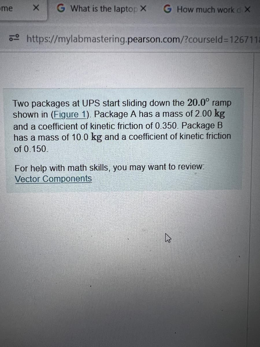 me
X G What is the laptop X
G How much work d X
https://mylabmastering.pearson.com/?courseld=1267118
Two packages at UPS start sliding down the 20.0° ramp
shown in (Figure 1). Package A has a mass of 2.00 kg
and a coefficient of kinetic friction of 0.350. Package B
has a mass of 10.0 kg and a coefficient of kinetic friction
of 0.150.
For help with math skills, you may want to review:
Vector Components
4