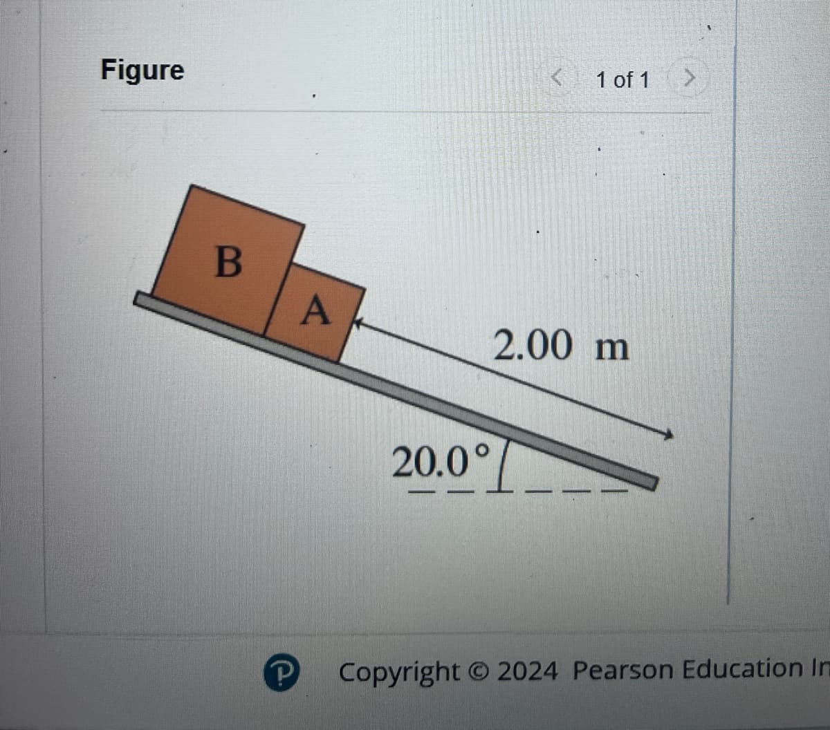 Figure
B
P
A
< 1 of 1
2.00 m
20.0°
>
Copyright © 2024 Pearson Education In
