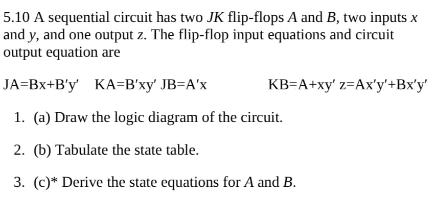 5.10 A sequential circuit has two JK flip-flops A and B, two inputs x
and y, and one output z. The flip-flop input equations and circuit
output equation are
JA=Bx+B'y' KA=B'xy' JB=A'x
KB=A+xy' z=Ax'y'+Bx'y'
1. (a) Draw the logic diagram of the circuit.
2. (b) Tabulate the state table.
3. (c)* Derive the state equations for A and B.