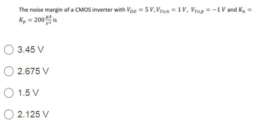 The noise margin of a CMOS inverter with VpD = 5 V, Vron = 1 V, Vrop = -1V and K, =
Kp = 200 is
HA
3.45 V
2.675 V
O 1.5 V
2.125 V
