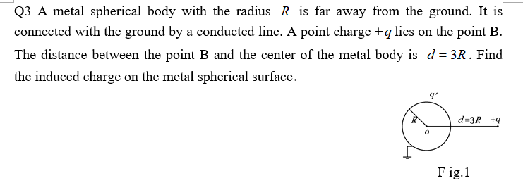 Q3 A metal spherical body with the radius R is far away from the ground. It is
connected with the ground by a conducted line. A point charge +q lies on the point B.
The distance between the point B and the center of the metal body is d = 3R. Find
the induced charge on the metal spherical surface.
d=3R +4
F ig.1
