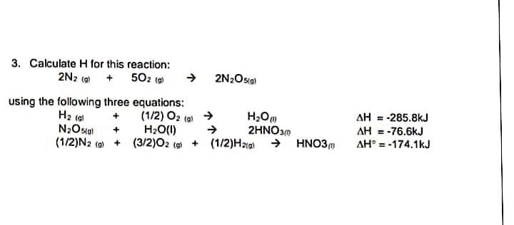 3. Calculate H for this reaction:
2N2 (9 + 5O2 (9
2N2Osa)
using the following three equations:
(1/2) O2
H20(1)
H2 (al
AH = -285.8kJ
(a)
AH = -76.6kJ
AH° = -174.1kJ
+
2HNO30
(1/2)N2 (a) + (3/2)02 (g + (1/2)H2 → HNO3m

