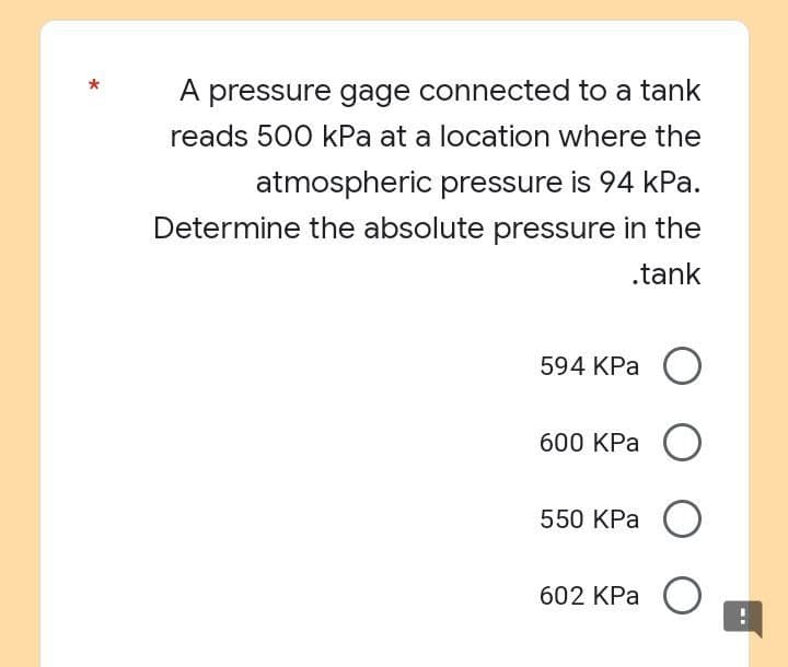 A pressure gage connected to a tank
reads 500 kPa at a location where the
atmospheric pressure is 94 kPa.
Determine the absolute pressure in the
.tank
594 KPa O
600 KPa O
550 kPa O
602 KPa
O