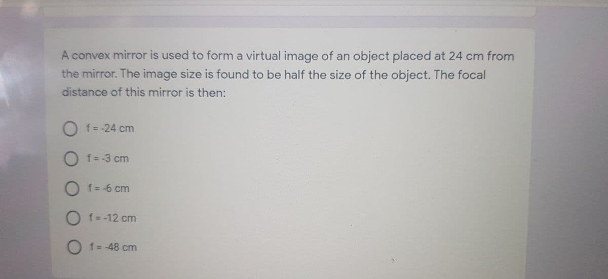 A convex mirror is used to form a virtual image of an object placed at 24 cm from
the mirror. The image size is found to be half the size of the object. The focal
distance of this mirror is then:
O f=-24 cm
O f= -3 cm
O f=-6 cm
O f= -12 cm
O f=-48 cm
