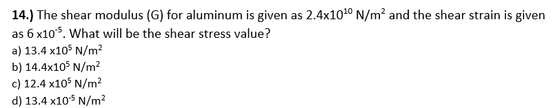 14.) The shear modulus (G) for aluminum is given as 2.4x1010 N/m? and the shear strain is given
as 6 x105. What will be the shear stress value?
a) 13.4 x105 N/m²
b) 14.4x105 N/m²
c) 12.4 x105 N/m²
d) 13.4 x105 N/m2
