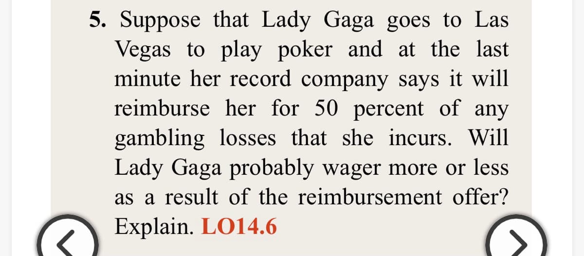5. Suppose that Lady Gaga goes to Las
Vegas to play poker and at the last
minute her record company says it will
reimburse her for 50 percent of any
gambling losses that she incurs. Will
Lady Gaga probably wager more or less
as a result of the reimbursement offer?
Explain. LO14.6
