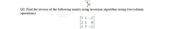 40
Q3. Find the inverse of the following matrix using inversion algorithm (using row/column
operations)
[3 1 -1]
21 0
l1 5 –1]
