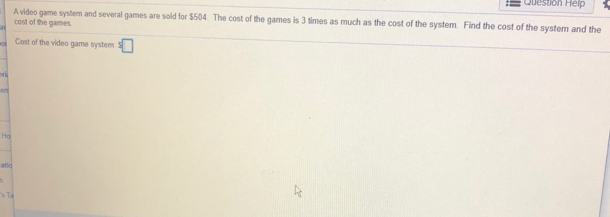 Question Help
A video game system and several games are sold for $504. The cost of the games is 3 times as much as the cost of the system. Find the cost of the system and the
cost of the games.
a
o Cost of the video game system:
eri
en
Ho
catio
s Ta
