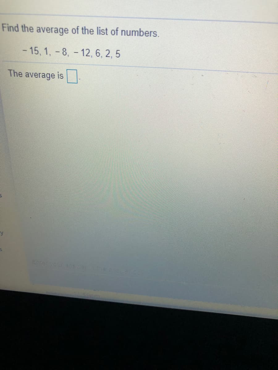 Find the average of the list of numbers.
- 15, 1, -8, - 12, 6, 2, 5
The average is
Enreryour anserinne anaa
