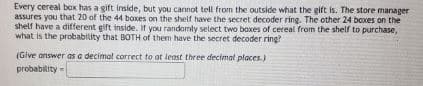 Every cereal bax has a gift inside, but you cannot tell from the outside what the gift is. The store manager
assures you that 20 of the 44 boxes on the shelf have the secret decoder ring. The other 24 boxes on the
shelf have a different gift inside. If you randomly select two boxes of cereal from the shelf to purchase,
what is the probability that BOTH of them have the secret decoder ring?
(Give answer as a decimal correct to at least three decimal places.)
probability =
