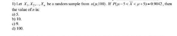 1) Let X,, X2,, X, be a random sample from n(u,100). If P(u-5< <u+5) = 0.9042, then
the value of n is:
a) 5.
b) 10.
c) 9.
d) 100.
