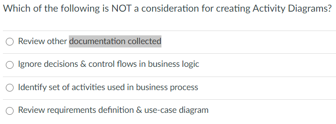 Which of the following is NOT a consideration for creating Activity Diagrams?
Review other documentation collected
Ignore decisions & control flows in business logic
O Identify set of activities used in business process
O Review requirements definition & use-case diagram

